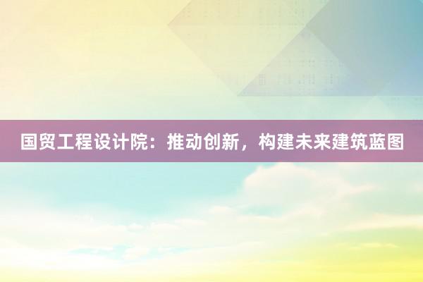 国贸工程设计院：推动创新，构建未来建筑蓝图